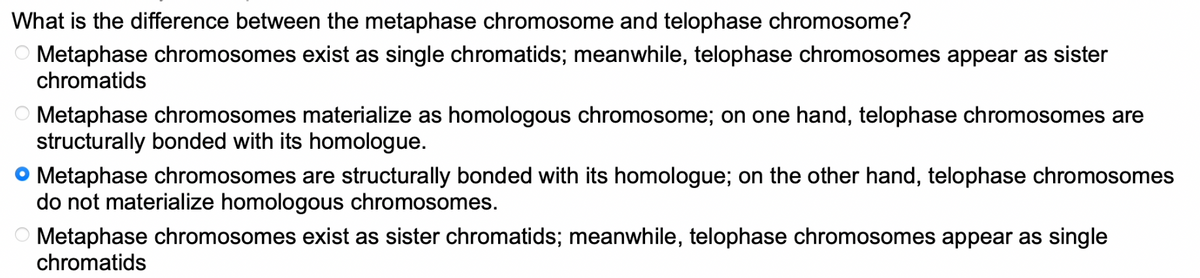 What is the difference between the metaphase chromosome and telophase chromosome?
Metaphase chromosomes exist as single chromatids; meanwhile, telophase chromosomes appear as sister
chromatids
O Metaphase chromosomes materialize as homologous chromosome; on one hand, telophase chromosomes are
structurally bonded with its homologue.
• Metaphase chromosomes are structurally bonded with its homologue; on the other hand, telophase chromosomes
do not materialize homologous chromosomes.
Metaphase chromosomes exist as sister chromatids; meanwhile, telophase chromosomes appear as single
chromatids