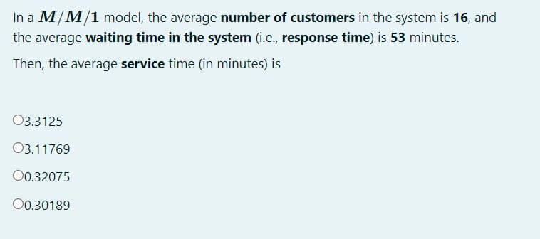 In a M/M/1 model, the average number of customers in the system is 16, and
the average waiting time in the system (i.e., response time) is 53 minutes.
Then, the average service time (in minutes) is
03.3125
03.11769
00.32075
00.30189
