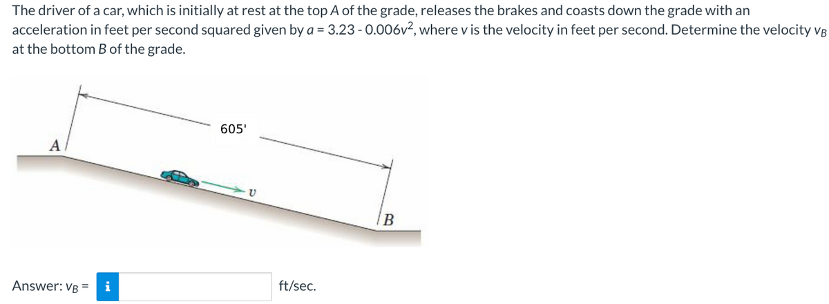 The driver of a car, which is initially at rest at the top A of the grade, releases the brakes and coasts down the grade with an
acceleration in feet per second squared given by a = 3.23 -0.006v², where v is the velocity in feet per second. Determine the velocity VB
at the bottom B of the grade.
A
Answer: VB =
i
605'
ft/sec.
B