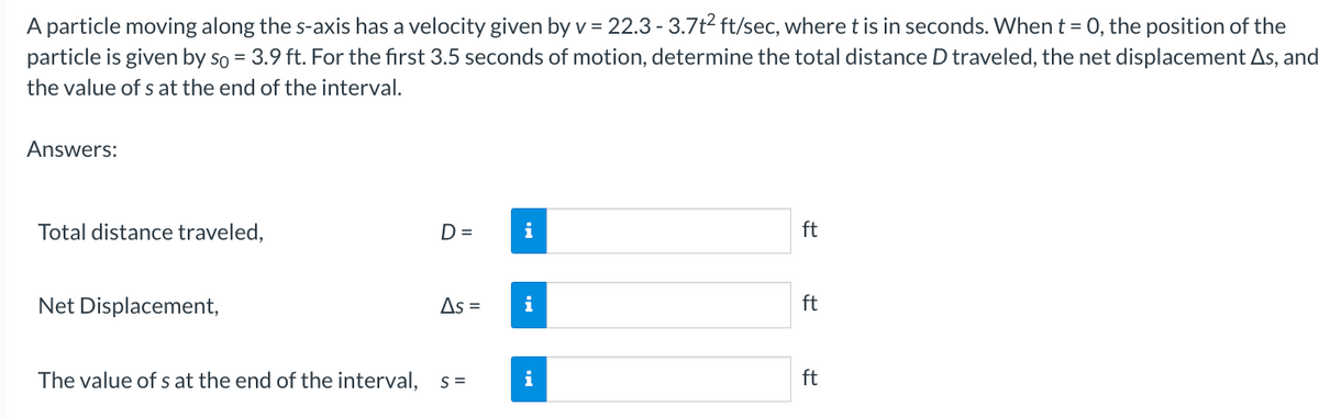 A particle moving along the s-axis has a velocity given by v = 22.3 -3.7t² ft/sec, where t is in seconds. When t = 0, the position of the
particle is given by so = 3.9 ft. For the first 3.5 seconds of motion, determine the total distance D traveled, the net displacement As, and
the value of s at the end of the interval.
Answers:
Total distance traveled,
Net Displacement,
The value of s at the end of the interval,
D=
As =
S=
i
i
i
ft
ft
ft