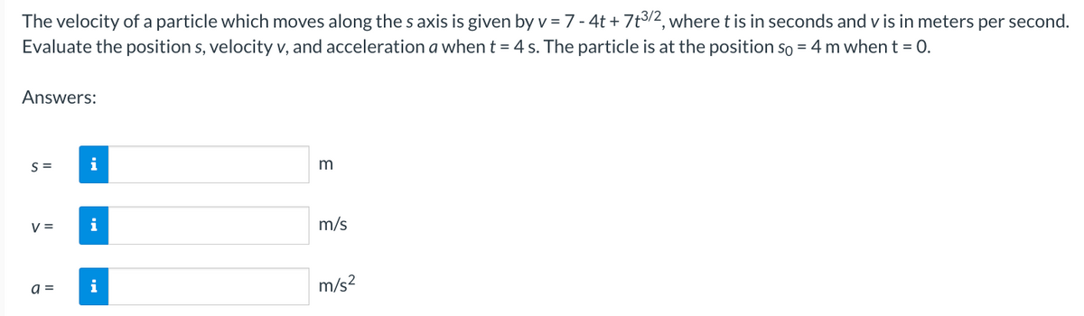 The velocity of a particle which moves along the s axis is given by v = 7 - 4t + 7t3/2, where t is in seconds and v is in meters per second.
Evaluate the position s, velocity v, and acceleration a when t = 4 s. The particle is at the position so = 4 m when t = 0.
Answers:
S=
V =
a =
i
i
i
m
m/s
m/s²