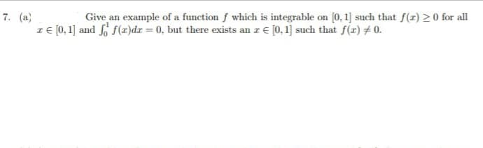 7. (a)
IE (0,1] and fo f(x)dr = 0, but there exists an z € [0, 1] such that f(r) # 0.
Give an example of a function f which is integrable on (0, 1] such that f(z) > 0 for all
