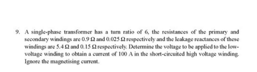 9. A single-phase transformer has a turn ratio of 6, the resistances of the primary and
secondary windings are 0.9 £2 and 0.025 2 respectively and the leakage reactances of these
windings are 5.4 92 and 0.15 2 respectively. Determine the voltage to be applied to the low-
voltage winding to obtain a current of 100 A in the short-circuited high voltage winding.
Ignore the magnetising current.