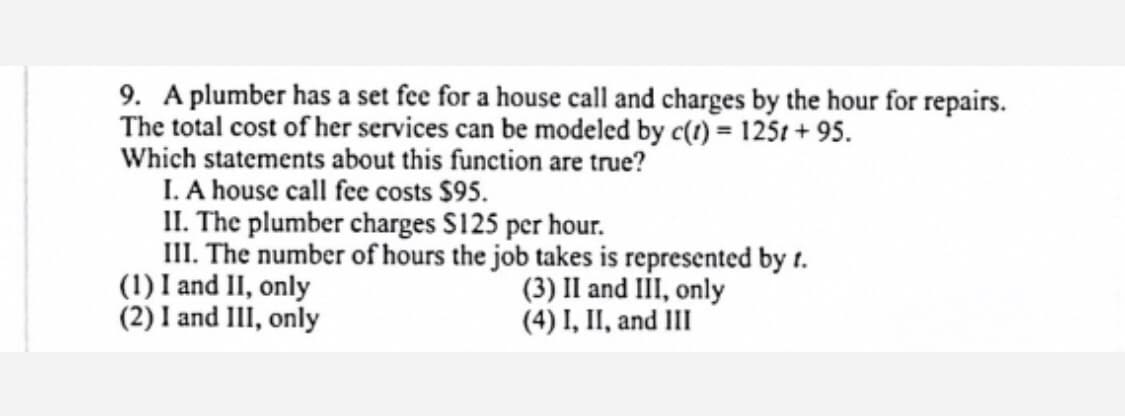 9. A plumber has a set fee for a house call and charges by the hour for repairs.
The total cost of her services can be modeled by c(1) = 125t + 95.
Which statements about this function are true?
I. A house call fee costs $95.
II. The plumber charges S125 per hour.
III. The number of hours the job takes is represented by t.
(1) I and II, only
(2) I and III, only
(3) Il and III, only
(4) I, II, and III
