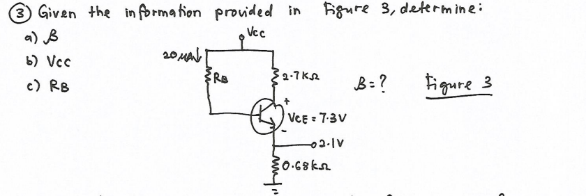 3 Given the in formation provided in
Bgure 3, determine:
a) B
Vcc
20 Mal
b) Vcc
32-7 KA
B: ?
figure 3
c) RB
VCE = 7-3V
{0.68k
