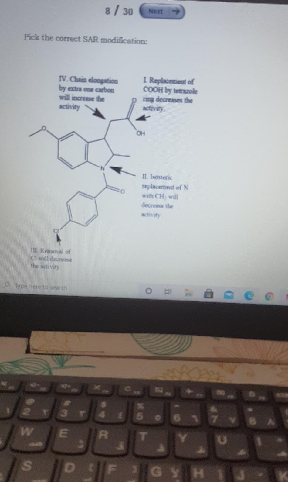 8/30
Next
Pick the correct SAR modification:
IV. Chain elongation
by extra one carbon
will increase the
activity
L Replacement of
COOH by tetrazole
ring decreases the
activity.
OH
II. Isosteric
replacement of N
with CH, will
decrease the
actrvity
IIL Removal of
Cl will decrease
the activity
O Type here to search
3r4
617
S
DEF
GYH1
直
