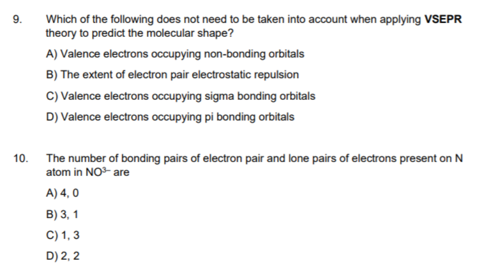 Which of the following does not need to be taken into account when applying VSEPR
theory to predict the molecular shape?
9.
A) Valence electrons occupying non-bonding orbitals
B) The extent of electron pair electrostatic repulsion
C) Valence electrons occupying sigma bonding orbitals
D) Valence electrons occupying pi bonding orbitals
The number of bonding pairs of electron pair and lone pairs of electrons present on N
atom in NO³- are
10.
A) 4, 0
B) 3, 1
C) 1, 3
D) 2, 2
