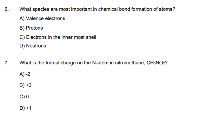 6.
What species are most important in chemical bond formation of atoms?
A) Valence electrons
B) Protons
C) Electrons in the inner most shell
D) Neutrons
7.
What is the formal charge on the N-atom in nitromethane, CH3NO2?
A) -2
B) +2
C) 0
D) +1
