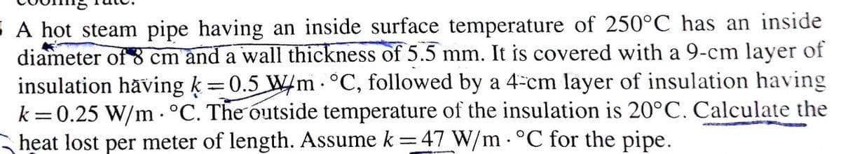 A hot steam pipe having an inside surface temperature of 250°C has an inside
diameter of 8 cm and a wall thickness of 5.5 mm. It is covered with a 9-cm layer of
insulation häving k =0.5 W/m - °C, followed by a 4-cm layer of insulation having
k =0.25 W/m °C. The outside temperature of the insulation is 20°C. Calculate the
heat lost per meter of length. Assume k =47 W/m . °C for the pipe.
