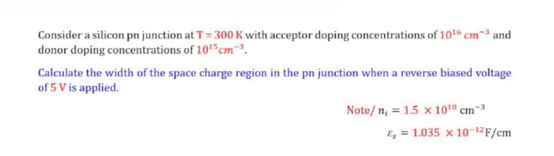 Consider a silicon pn junction at T= 300 K with acceptor doping concentrations of 1016 cm-3 and
donor doping concentrations of 1015 cm.
Calculate the width of the space charge region in the pn junction when a reverse biased voltage
of 5 V is applied.
Note/ n; = 1.5 x 1010 cm
Es = 1.035 x 10-12F/cm
