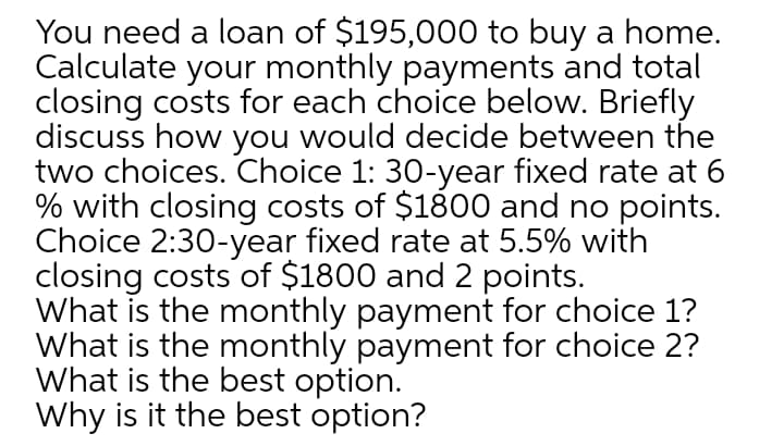 You need a loan of $195,000 to buy a home.
Calculate your monthly payments and total
closing costs for each choice below. Briefly
discuss how you would decide between the
two choices. Choice 1: 30-year fixed rate at 6
% with closing costs of $1800 and no points.
Choice 2:30-year fixed rate at 5.5% with
closing costs of $1800 and 2 points.
What is the monthly payment for choice 1?
What is the monthly payment for choice 2?
What is the best option.
Why is it the best option?
