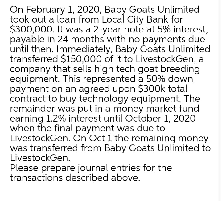 On February 1, 2020, Baby Goats Unlimited
took out a loan from Local City Bank for
$300,000. It was a 2-year note at 5% interest,
payable in 24 months with no payments due
until then. Immediately, Baby Ġoats Unlimited
transferred $150,000 of it to LivestockGen, a
company that sells high tech goat breeding
equipment. This represented a 50% down
payment on an agreed upon $300k total
contract to buy technology equipment. The
remainder was put in a money market fund
earning 1.2% interest until October 1, 2020
when the final payment was due to
LivestockGen. On Oct 1 the remaining money
was transferred from Baby Goats Unlimited to
LivestockGen.
Please prepare journal entries for the
transactions described above.
