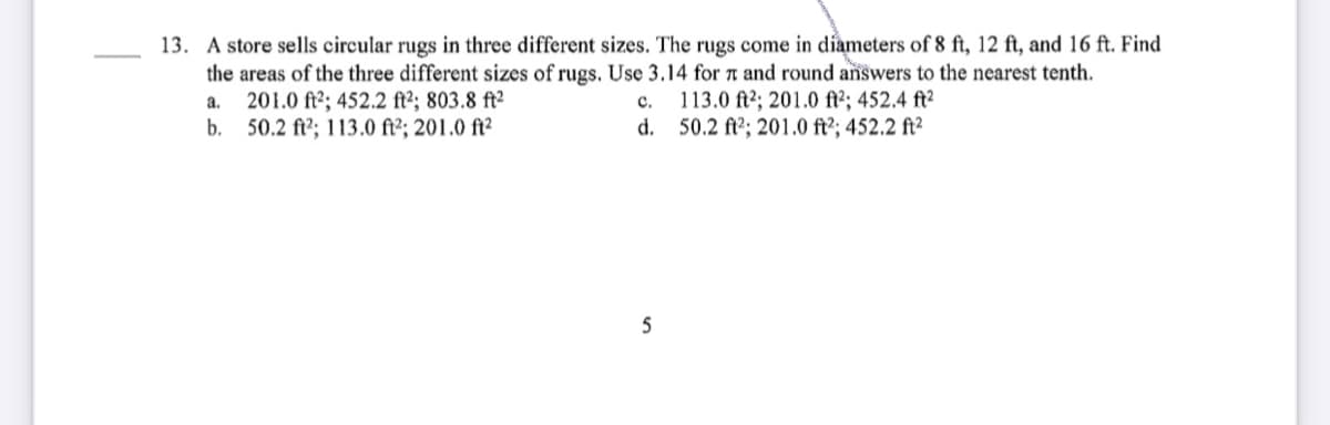 13. A store sells circular rugs in three different sizes. The rugs come in díameters of 8 ft, 12 ft, and 16 ft. Find
the areas of the three different sizes of rugs. Use 3.14 for t and round answers to the nearest tenth.
201.0 ft2; 452.2 ft²; 803.8 ft²
b. 50.2 ft?; 113.o fi²; 201.0 ft²
113.0 ft2; 201.0 ft2; 452.4 ft²
d. 50.2 ft²; 201.0 ft²; 452.2 ft²
a.
с.
5

