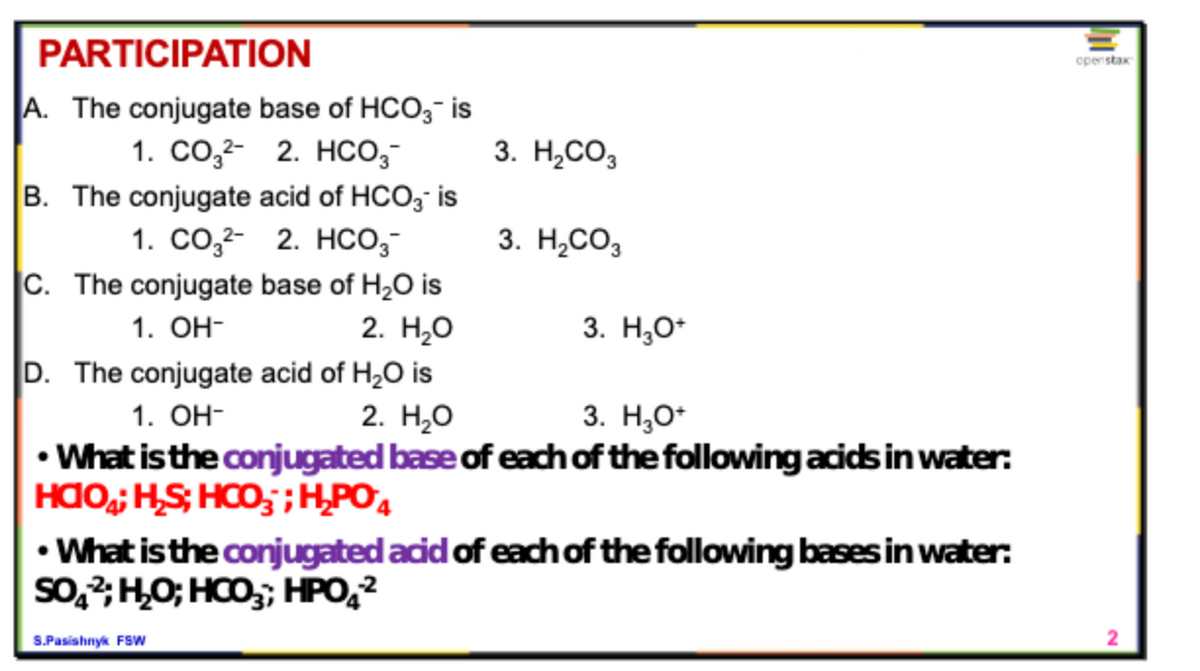 PARTICIPATION
openstar
A. The conjugate base of HCO,- is
1. Co,2- 2. HCo,-
B. The conjugate acid of HCO, is
1. CO,²- 2. HCo,-
C. The conjugate base of H2O is
2. Н.О
D. The conjugate acid of H,O is
2. Н,о
3. Н.СО,
3. H,CO3
1. Он-
3. Н,о-
1. Он-
3. Н,о-
• What is the conjugated base of each of the following acidsin water:
HAO; HS; HCO,;H,PO4
• What is the conjugated acid of each of the following bases in water:
So,2;H,O; HCO,; HPO,²
S.Pasishnyk FSw
2
