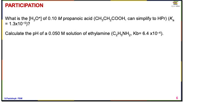 PARTICIPATION
openstax
What is the [H,O*) of 0.10 M propanoic acid (CH,CH,COOH, can simplify to HPr) (K,
= 1.3x10-5)?
Calculate the pH of a 0.050 M solution of ethylamine (C,H;NH2, Kb= 6.4 x104).
S.Pasishnyk FSW
6

