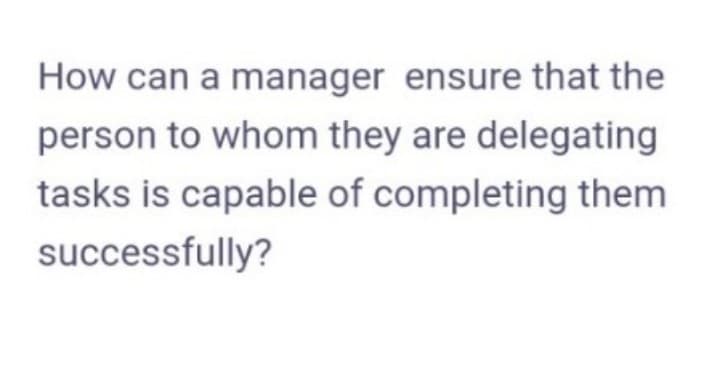 How can a manager ensure that the
person to whom they are delegating
tasks is capable of completing them
successfully?