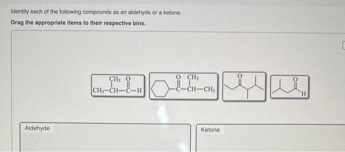 Identify each of the following compounds as an aldehyde or a ketone.
Drag the appropriate items to their respective bins.
Aldehyde
CH, O
CH₂-CH-
O CHy
1-CH₂
Ketone
u
H
C