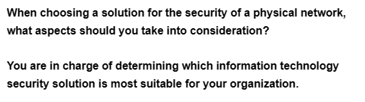 When choosing a solution for the security of a physical network,
what aspects should you take into consideration?
You are in charge of determining which information technology
security solution is most suitable for your organization.