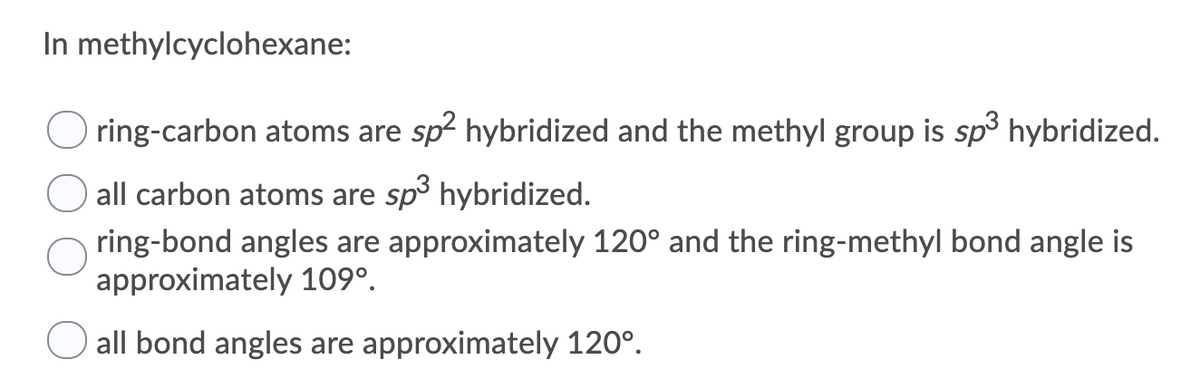 In methylcyclohexane:
Oring-carbon atoms are sp2 hybridized and the methyl group is sp³ hybridized.
all carbon atoms are sp³ hybridized.
ring-bond angles are approximately 120° and the ring-methyl bond angle is
approximately 109⁰.
all bond angles are approximately 120°.