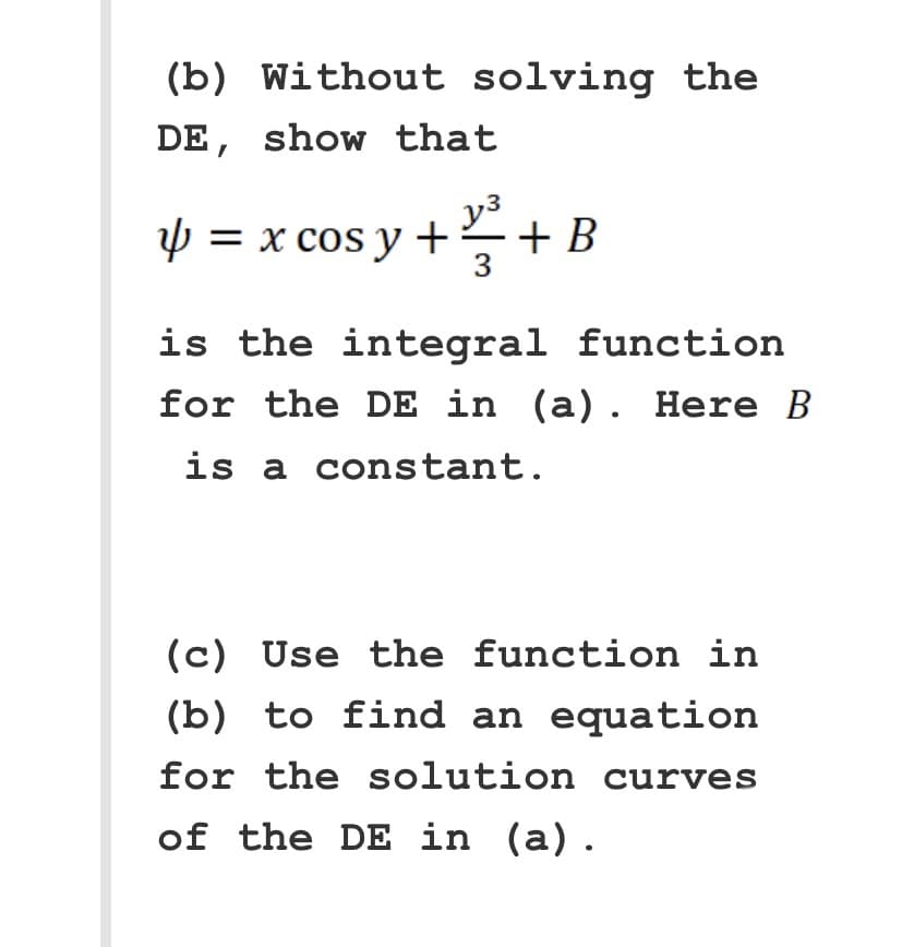 (b) Without solving the
DE, show that
y³
Y = x cos y + ²/² + B
4
3
is the integral function
for the DE in (a). Here B
is a constant.
(c) Use the function in
(b) to find an equation
for the solution curves
of the DE in (a).