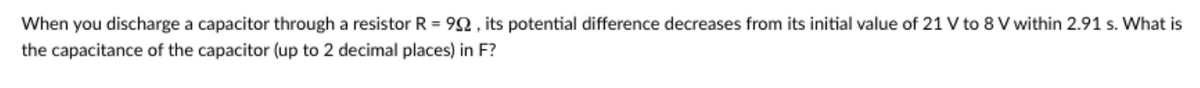 When you discharge a capacitor through a resistor R = 92, its potential difference decreases from its initial value of 21 V to 8 V within 2.91 s. What is
the capacitance of the capacitor (up to 2 decimal places) in F?
