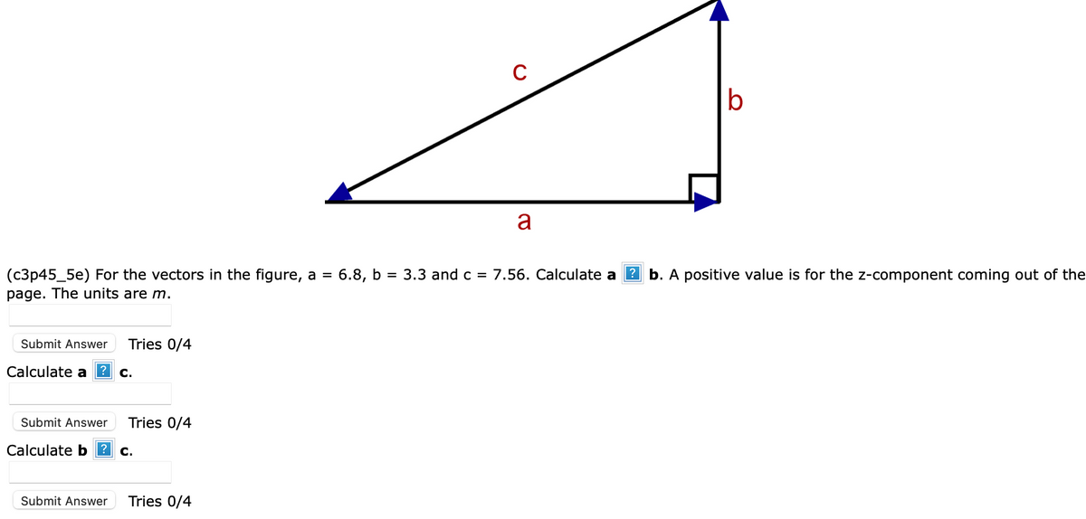 Submit Answer Tries 0/4
Calculate a ? c.
Submit Answer Tries 0/4
Calculate b? C.
C
(c3p45_5e) For the vectors in the figure, a = 6.8, b = 3.3 and c = 7.56. Calculate a? b. A positive value is for the z-component coming out of the
page. The units are m.
Submit Answer Tries 0/4
a
b