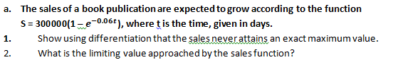 a. The sales of a book publication are expected to grow according to the function
S= 300000(1-e-0.06+), where ț is the time, given in days.
Show using differentiation that the sales never attains an exact maximum value.
1.
2.
What is the limiting value approached by the sales function?
