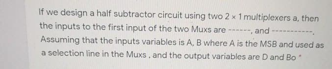 If we design a half subtractor circuit using two 2 x 1 multiplexers a, then
the inputs to the first input of the two Muxs are ------, and
----.
Assuming that the inputs variables is A, B where A is the MSB and used as
a selection line in the Muxs, and the output variables are D and Bo

