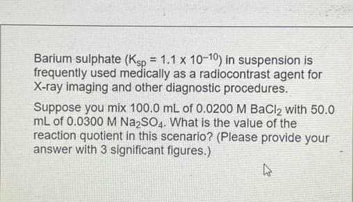 Barium sulphate (Ksp = 1.1 x 10-10) in suspension is
frequently used medically as a radiocontrast agent for
X-ray imaging and other diagnostic procedures.
Suppose you mix 100.0 mL of 0.0200 M BaCl2 with 50.0
mL of 0.0300 M Na2SO4. What is the value of the
reaction quotient in this scenario? (Please provide your
answer with 3 significant figures.)
W
