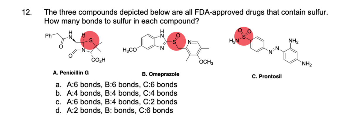 12.
The three compounds depicted below are all FDA-approved drugs that contain sulfur.
How many bonds to sulfur in each compound?
Ph
CO₂H
H3CO
A. Penicillin G
B. Omeprazole
a. A:6 bonds, B:6 bonds, C:6 bonds
b. A:4 bonds, B:4 bonds, C:4 bonds
c. A:6 bonds, B:4 bonds, C:2 bonds
d. A:2 bonds, B: bonds, C:6 bonds
OCH3
H₂N
`N=N.
C. Prontosil
NH₂
NH₂