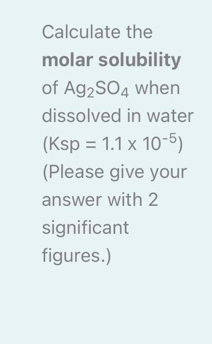 Calculate the
molar solubility
of Ag2SO4 when
dissolved in water
(Ksp = 1.1 x 10-5)
(Please give your
answer with 2
significant
figures.)