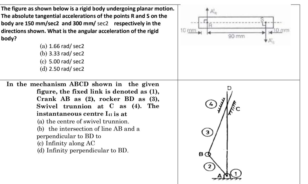 The figure as shown below is a rigid body undergoing planar motion.
The absolute tangential accelerations of the points R and S on the
body are 150 mm/sec2 and 300 mm/ sec2 respectively in the
directions shown. What is the angular acceleration of the rigid
body?
Al
10 mm
10 mm
90 mm
(a) 1.66 rad/ sec2
(b) 3.33 rad/ sec2
(c) 5.00 rad/ sec2
(d) 2.50 rad/ sec2
In the mechanism ABCD shown in the given
figure, the fixed link is denoted as (1),
Crank AB as (2), rocker BD as (3),
Swivel trunnion at C as (4). The
instantaneous centre I41 is at
(a) the centre of swivel trunnion.
(b) the intersection of line AB and a
perpendicular to BD to
(c) Infinity along AC
(d) Infinity perpendicular to BD.
www
