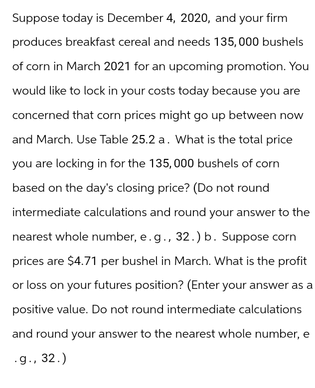 Suppose today is December 4, 2020, and your firm
produces breakfast cereal and needs 135,000 bushels
of corn in March 2021 for an upcoming promotion. You
would like to lock in your costs today because you are
concerned that corn prices might go up between now
and March. Use Table 25.2 a. What is the total price
you are locking in for the 135,000 bushels of corn
based on the day's closing price? (Do not round
intermediate calculations and round your answer to the
nearest whole number, e.g., 32.) b. Suppose corn
prices are $4.71 per bushel in March. What is the profit
or loss on your futures position? (Enter your answer as a
positive value. Do not round intermediate calculations
and round your answer to the nearest whole number, e
.g., 32.)