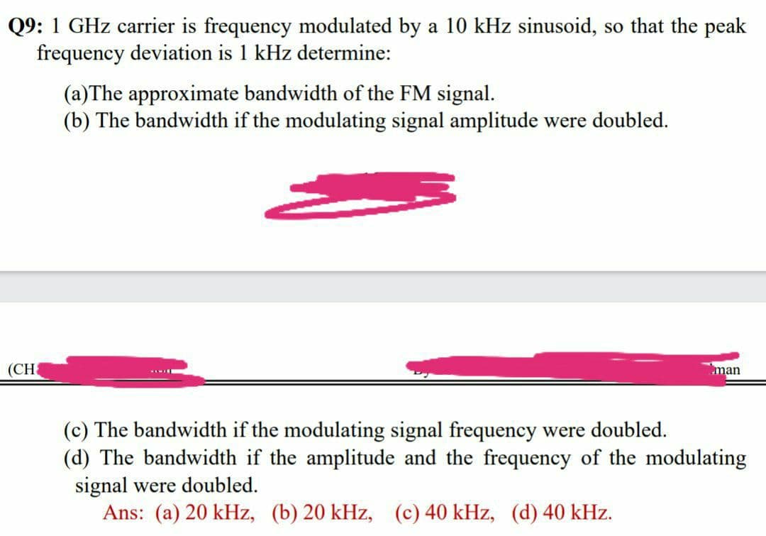 Q9: 1 GHz carrier is frequency modulated by a 10 kHz sinusoid, so that the peak
frequency deviation is 1 kHz determine:
(a)The approximate bandwidth of the FM signal.
(b) The bandwidth if the modulating signal amplitude were doubled.
(CH
man
(c) The bandwidth if the modulating signal frequency were doubled.
(d) The bandwidth if the amplitude and the frequency of the modulating
signal were doubled.
Ans: (a) 20 kHz, (b) 20 kHz, (c) 40 kHz, (d) 40 kHz.
