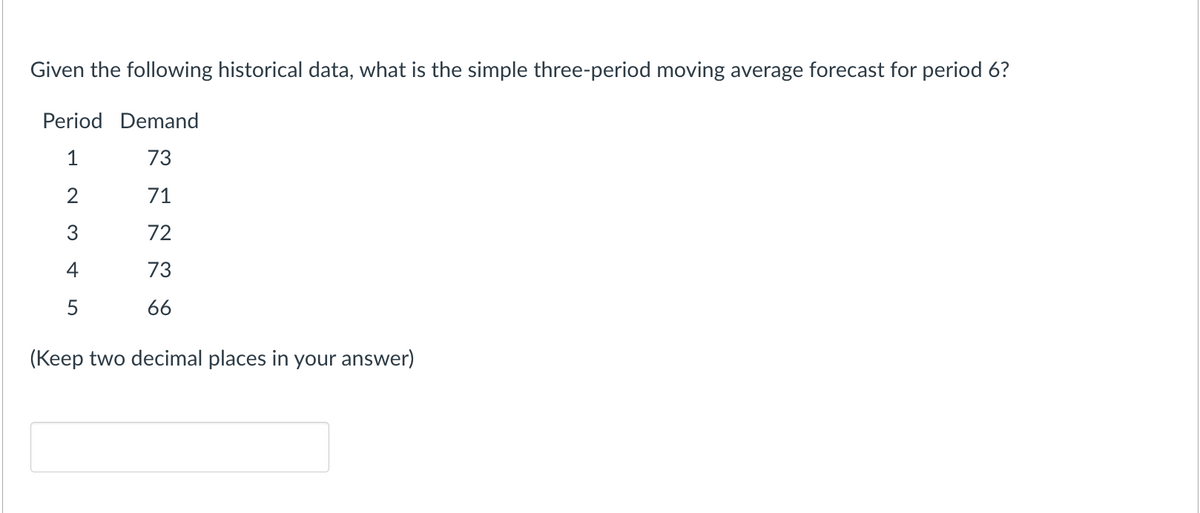 Given the following historical data, what is the simple three-period moving average forecast for period 6?
Period Demand
1
73
2
71
3
72
4
73
66
5
(Keep two decimal places in your answer)