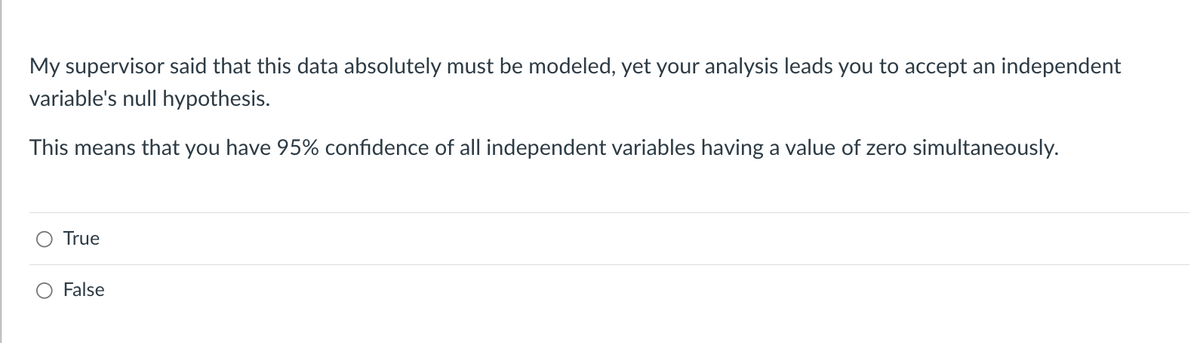 My supervisor said that this data absolutely must be modeled, yet your analysis leads you to accept an independent
variable's null hypothesis.
This means that you have 95% confidence of all independent variables having a value of zero simultaneously.
True
False