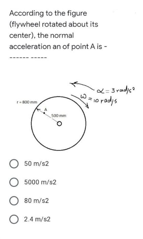 According to the figure
(flywheel rotated about its
center), the normal
acceleration an of point A is -
r = 800 mm
O 50 m/s2
O 5000 m/s2
O 80 m/s2
O 2.4 m/s2
500 mm
x=3rad/s²
W = ₁0 rad/s