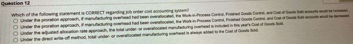 Question 12
Which of the following statement is CORRECT regarding Job order cost accounting system?
O Under the proration approach, if manufacturing overhead had been overallocated, the Work-in-Process Control, Finished Goods Control, and Cost of Goods Sold accounts would be increased.
Under the proration approach, if manufacturing overhead had been overallocated, the Work-in-Process Control, Finished Goods Control, and Cost of Goods Sold accounts would be decreased.
O Under the adjusted allocation rate approach, the total under- or overallocated manufacturing overhead is included in this year's Cost of Goods Sold.
Under the direct write-off method, total under- or overallocated manufacturing overhead is always added to the Cost of Goods Sold.
0000