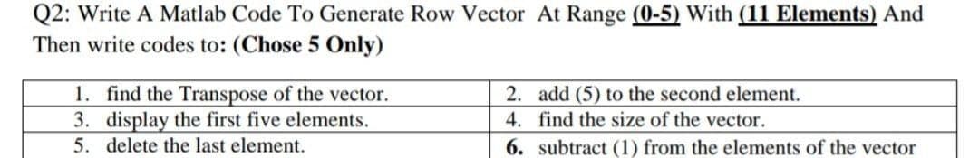 Q2: Write A Matlab Code To Generate Row Vector At Range (0-5) With (11 Elements) And
Then write codes to: (Chose 5 Only)
1. find the Transpose of the vector.
2. add (5) to the second element.
4. find the size of the vector.
3. display the first five elements.
5. delete the last element.
6.
subtract (1) from the elements of the vector