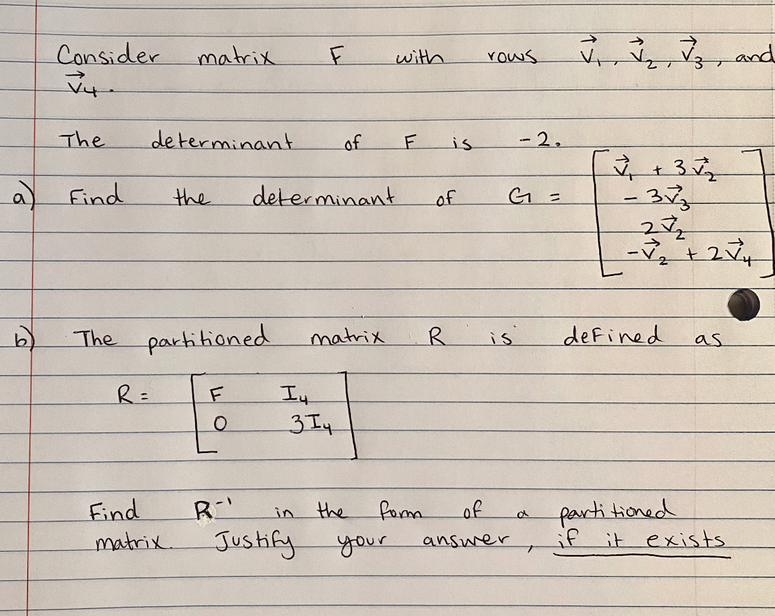 Consider
matrix
with
rows
and
The
determinant
of
is
-2.
a) Find
the
determinant
of
The partitioned
matrix
defined
is
as
R=
I4
Find
R
the
fom
of
partitioned
in
matrix.
Jushify
if
it exists
your
answer
