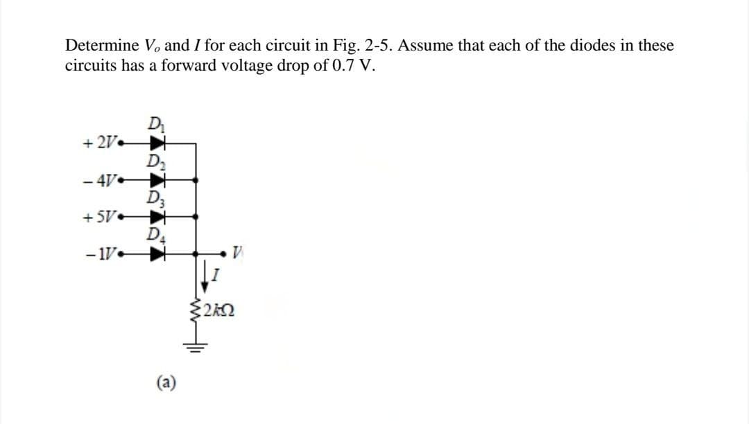 Determine V, and I for each circuit in Fig. 2-5. Assume that each of the diodes in these
circuits has a forward voltage drop of 0.7 V.
D
+27+
D₂
-47
D3
+5V
D
-17
V
:20