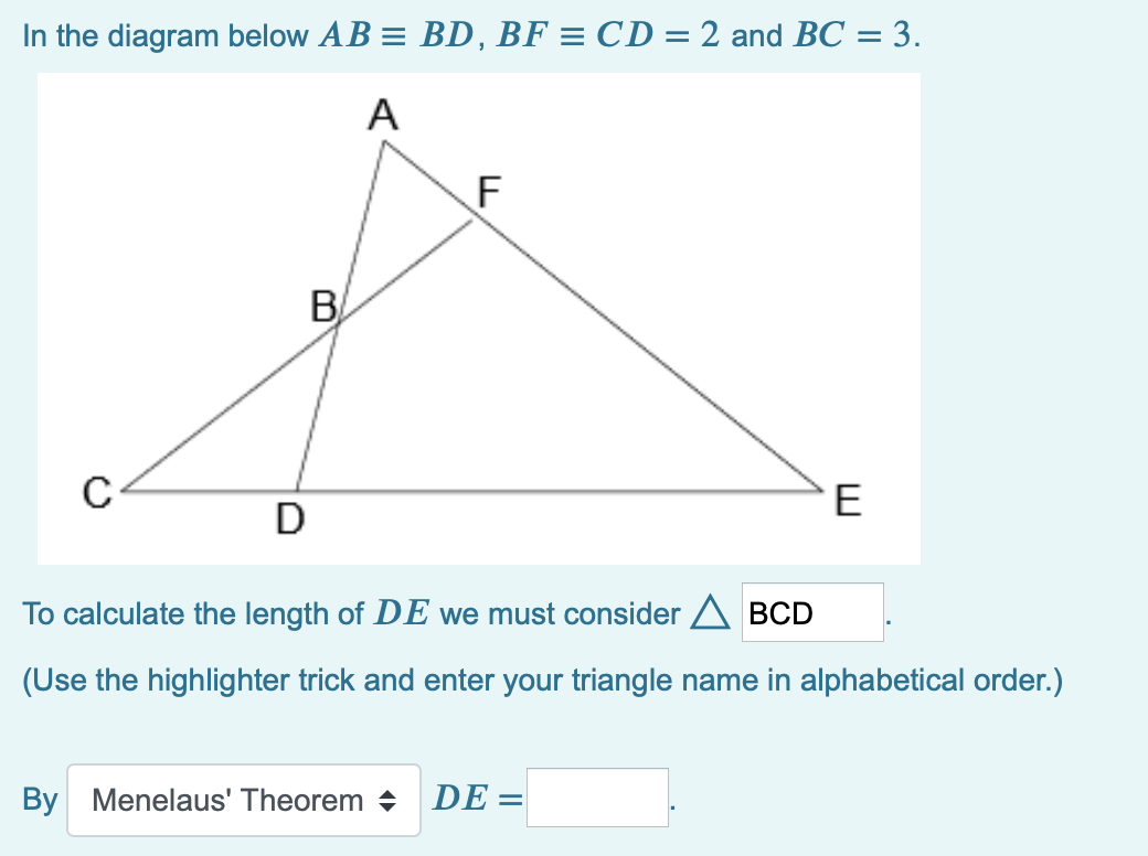 In the diagram below AB = BD, BF = CD = 2 and BC = 3.
A
F
B
E
D
To calculate the length of DE we must consider A BCD
(Use the highlighter trick and enter your triangle name in alphabetical order.)
By Menelaus' Theorem +
DE =
