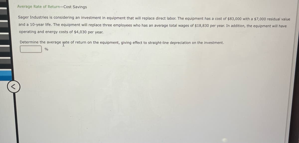 Average Rate of Return-Cost Savings
<
Sager Industries is considering an investment in equipment that will replace direct labor. The equipment has a cost of $83,000 with a $7,000 residual value
and a 10-year life. The equipment will replace three employees who has an average total wages of $18,830 per year. In addition, the equipment will have
operating and energy costs of $4,030 per year.
Determine the average fate of return on the equipment, giving effect to straight-line depreciation on the investment.
%