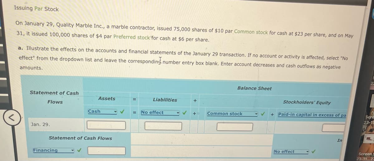 Issuing Par Stock
On January 29, Quality Marble Inc., a marble contractor, issued 75,000 shares of $10 par Common stock for cash at $23 per share, and on May
31, it issued 100,000 shares of $4 par Preferred stock for cash at $6 per share.
a. Illustrate the effects on the accounts and financial statements of the January 29 transaction. If no account or activity is affected, select "No
effect" from the dropdown list and leave the corresponding number entry box blank. Enter account decreases and cash outflows as negative
amounts.
Statement of Cash
Flows
Jan. 29.
Assets
Financing
Cash
Statement of Cash Flows
=
Liabilities
= No effect
- ✓
+
+
Balance Sheet
Common stock
Stockholders' Equity
+ Paid-in capital in excess of pa
No effect
In
Scre
23-11
P
Screen S
23-11...27