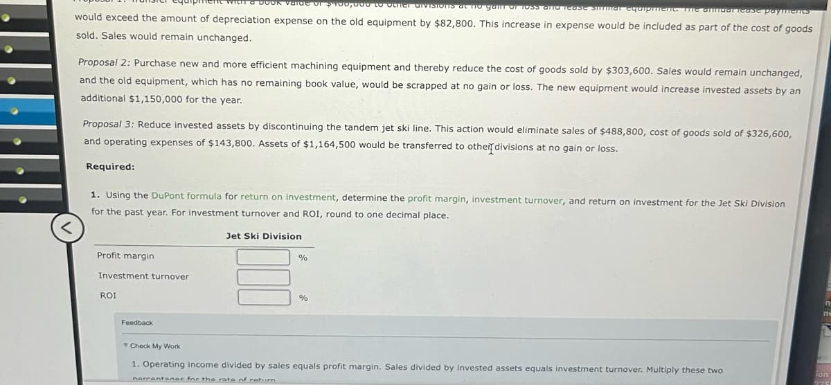 ti a BOOK value of $400,000 to other divisions at no gam of 1935 and Tease Smmar equipment. The annual lease payments
would exceed the amount of depreciation expense on the old equipment by $82,800. This increase in expense would be included as part of the cost of goods
sold. Sales would remain unchanged.
Proposal 2: Purchase new and more efficient machining equipment and thereby reduce the cost of goods sold by $303,600. Sales would remain unchanged,
and the old equipment, which has no remaining book value, would be scrapped at no gain or loss. The new equipment would increase invested assets by an
additional $1,150,000 for the year.
Proposal 3: Reduce invested assets by discontinuing the tandem jet ski line. This action would eliminate sales of $488,800, cost of goods sold of $326,600,
and operating expenses of $143,800. Assets of $1,164,500 would be transferred to other divisions at no gain or loss.
Required:
1. Using the DuPont formula for return on investment, determine the profit margin, investment turnover, and return on investment for the Jet Ski Division
for the past year. For investment turnover and ROI, round to one decimal place.
<
Profit margin
Investment turnover
ROI
Feedback
Check My Work
Jet Ski Division
%
%
ne
1. Operating income divided by sales equals profit margin. Sales divided by invested assets equals investment turnover. Multiply these two
nerrentanac for the rate of rehim
ion