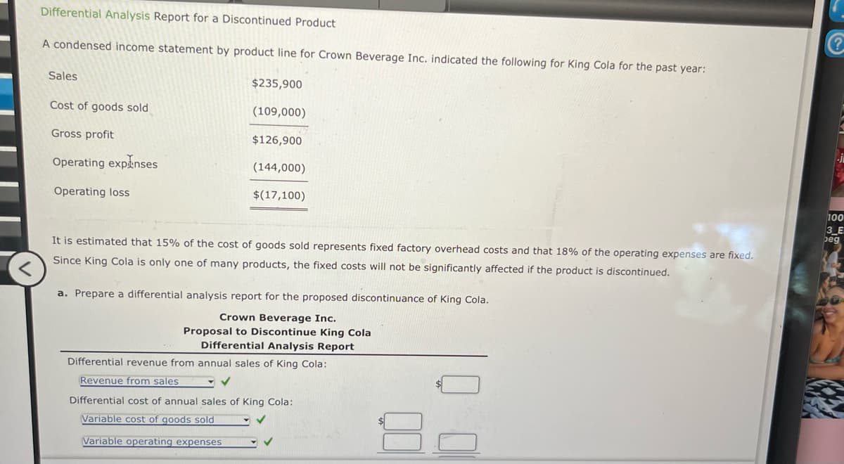 Differential Analysis Report for a Discontinued Product
A condensed income statement by product line for Crown Beverage Inc. indicated the following for King Cola for the past year:
Sales
Cost of goods sold
$235,900
(109,000)
Gross profit
$126,900
Operating expenses
(144,000)
Operating loss
$(17,100)
It is estimated that 15% of the cost of goods sold represents fixed factory overhead costs and that 18% of the operating expenses are fixed.
Since King Cola is only one of many products, the fixed costs will not be significantly affected if the product is discontinued.
<
a. Prepare a differential analysis report for the proposed discontinuance of King Cola.
Crown Beverage Inc.
Proposal to Discontinue King Cola
Differential Analysis Report
Differential revenue from annual sales of King Cola:
Revenue from sales
Differential cost of annual sales of King Cola:
Variable cost of goods sold
Variable operating expenses
?
100
3_E
beg