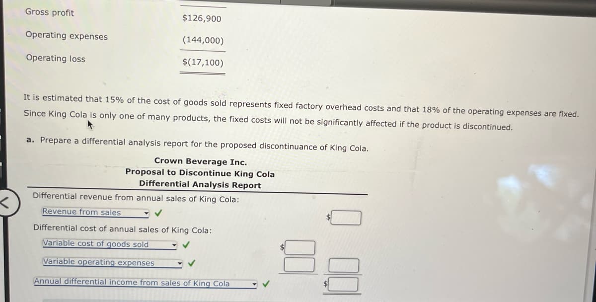 Gross profit
$126,900
Operating expenses
(144,000)
Operating loss
$(17,100)
It is estimated that 15% of the cost of goods sold represents fixed factory overhead costs and that 18% of the operating expenses are fixed.
Since King Cola is only one of many products, the fixed costs will not be significantly affected if the product is discontinued.
a. Prepare a differential analysis report for the proposed discontinuance of King Cola.
Crown Beverage Inc.
Proposal to Discontinue King Cola
Differential Analysis Report
Differential revenue from annual sales of King Cola:
Revenue from sales
Differential cost of annual sales of King Cola:
Variable cost of goods sold
Variable operating expenses
Annual differential income from sales of King Cola