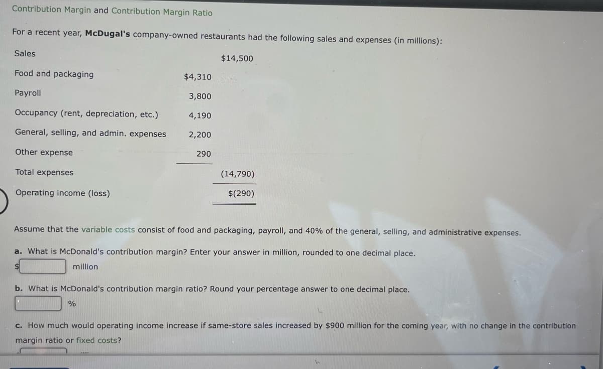 Contribution Margin and Contribution Margin Ratio
For a recent year, McDugal's company-owned restaurants had the following sales and expenses (in millions):
Sales
Food and packaging
Payroll
Occupancy (rent, depreciation, etc.)
General, selling, and admin. expenses
Other expense
Total expenses
Operating income (loss)
$4,310
3,800
4,190
2,200
290
%
$14,500
(14,790)
$(290)
Assume that the variable costs consist of food and packaging, payroll, and 40% of the general,
a. What is McDonald's contribution margin? Enter your answer in million, rounded to one decimal place.
million
b. What is McDonald's contribution margin ratio? Round your percentage answer to one decimal place.
and
nistrative expenses.
c. How much would operating income increase if same-store sales increased by $900 million for the coming year, with no change in the contribution
margin ratio or fixed costs?