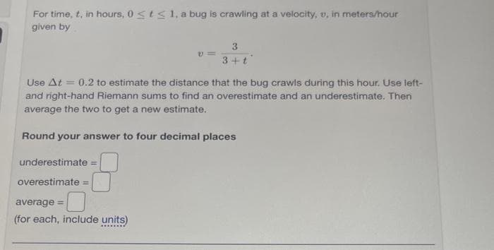 For time, t, in hours, 0 < t < 1, a bug is crawling at a velocity, u, in meters/hour
given by
Use At = 0.2 to estimate the distance that the bug crawls during this hour. Use left-
and right-hand Riemann sums to find an overestimate and an underestimate. Then
average the two to get a new estimate.
Round your answer to four decimal places
underestimate =
overestimate
3
3+ t
average =
(for each, include units)