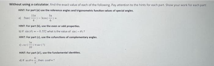 Without using a calculator, find the exact value of each of the following. Pay attention to the hints for each part. Show your work for each part
HINT: For part (a) use the reference angles and trigonometric function values of special angles.
11x
5x
-)-300s()
HINT: For part (b), use the even or odd properties.
b) if sin (0)-0.552 what is the value of sin(-0)?
HINT: For part (c), use the cofunctions of complementary angles.
3x
a) Stan (
c) ese (
4
-) = sec (?)
10
HINT: For part (d), use the fundamental identities.
6
d) If arc=- then cost=1